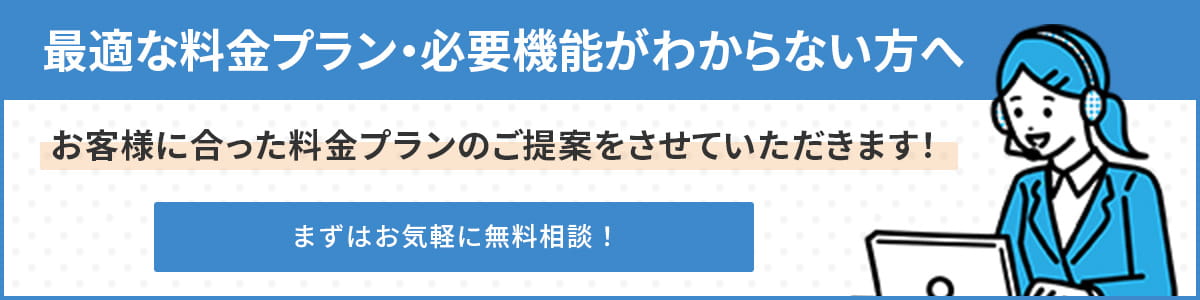 最適な料金プラン・必要機能がわからない方へ。お客様に合った料金プランのご提案をさせていただきます!まずは気軽に無料相談!